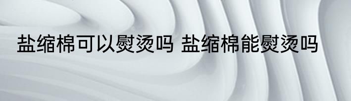 盐缩棉可以熨烫吗 盐缩棉能熨烫吗