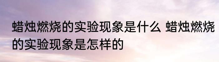 蜡烛燃烧的实验现象是什么 蜡烛燃烧的实验现象是怎样的