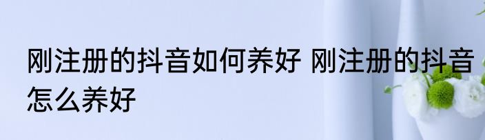 刚注册的抖音如何养好 刚注册的抖音怎么养好