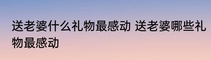送老婆什么礼物最感动 送老婆哪些礼物最感动