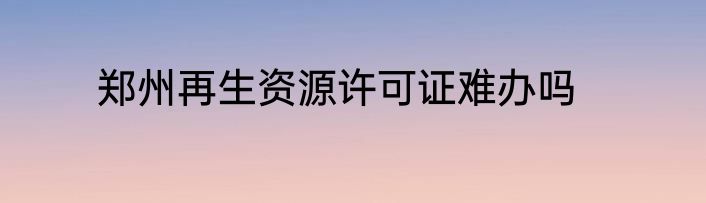 郑州再生资源许可证难办吗