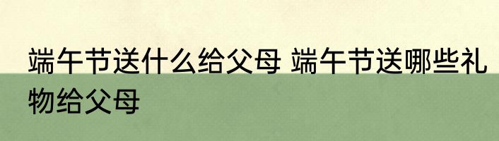 端午节送什么给父母 端午节送哪些礼物给父母
