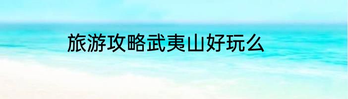 旅游攻略武夷山好玩么