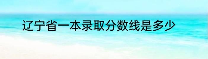 辽宁省一本录取分数线是多少