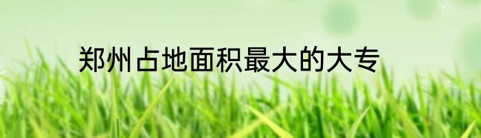 郑州占地面积最大的大专