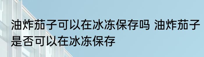 油炸茄子可以在冰冻保存吗 油炸茄子是否可以在冰冻保存