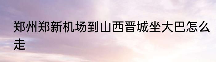 郑州郑新机场到山西晋城坐大巴怎么走