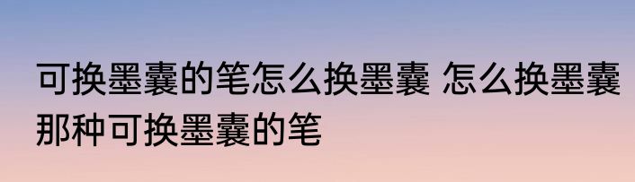 可换墨囊的笔怎么换墨囊 怎么换墨囊那种可换墨囊的笔