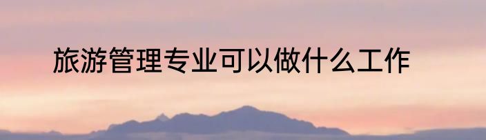 旅游管理专业可以做什么工作