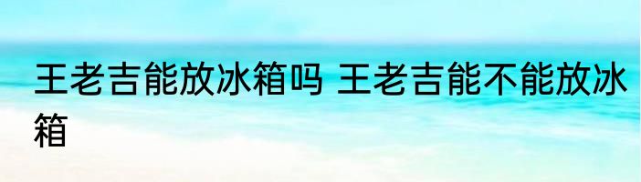 王老吉能放冰箱吗 王老吉能不能放冰箱