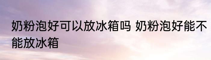 奶粉泡好可以放冰箱吗 奶粉泡好能不能放冰箱