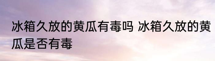 冰箱久放的黄瓜有毒吗 冰箱久放的黄瓜是否有毒
