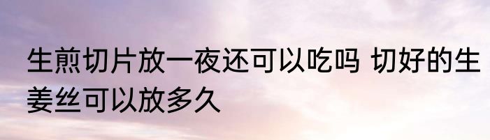生煎切片放一夜还可以吃吗 切好的生姜丝可以放多久