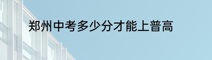 郑州中考多少分才能上普高