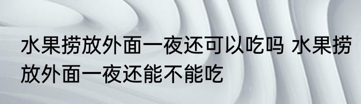 水果捞放外面一夜还可以吃吗 水果捞放外面一夜还能不能吃
