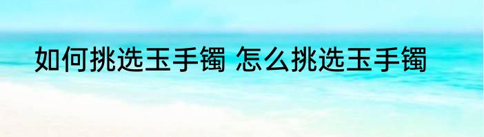 如何挑选玉手镯 怎么挑选玉手镯