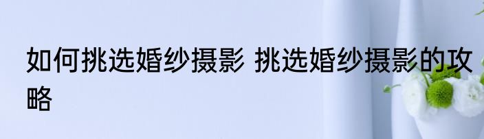 如何挑选婚纱摄影 挑选婚纱摄影的攻略