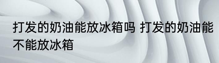 打发的奶油能放冰箱吗 打发的奶油能不能放冰箱