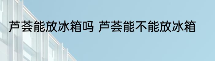 芦荟能放冰箱吗 芦荟能不能放冰箱