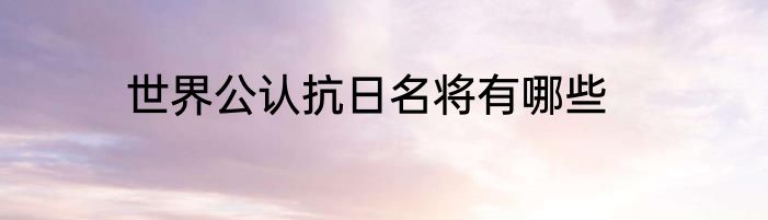 世界公认抗日名将有哪些