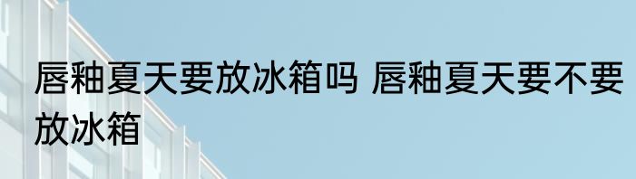 唇釉夏天要放冰箱吗 唇釉夏天要不要放冰箱