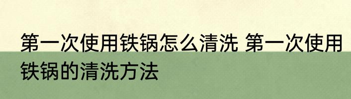 第一次使用铁锅怎么清洗 第一次使用铁锅的清洗方法