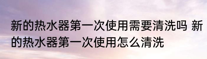 新的热水器第一次使用需要清洗吗 新的热水器第一次使用怎么清洗