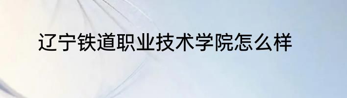 辽宁铁道职业技术学院怎么样