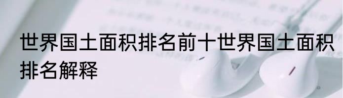 世界国土面积排名前十世界国土面积排名解释