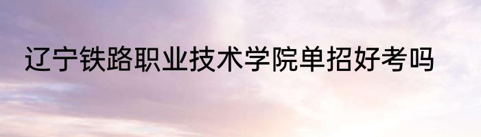 辽宁铁路职业技术学院单招好考吗