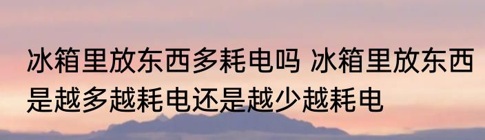 冰箱里放东西多耗电吗 冰箱里放东西是越多越耗电还是越少越耗电