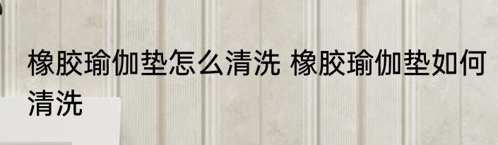 橡胶瑜伽垫怎么清洗 橡胶瑜伽垫如何清洗