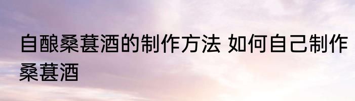 自酿桑葚酒的制作方法 如何自己制作桑葚酒