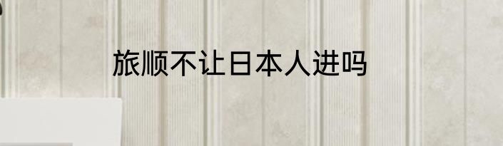 旅顺不让日本人进吗