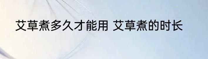 艾草煮多久才能用 艾草煮的时长