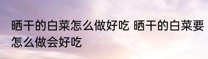 晒干的白菜怎么做好吃 晒干的白菜要怎么做会好吃