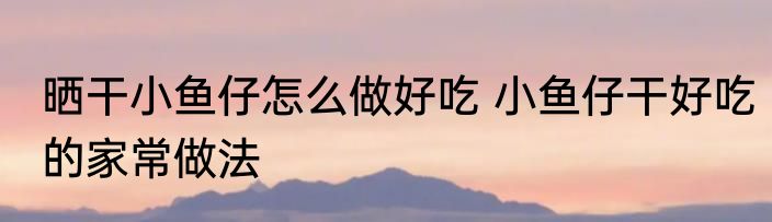 晒干小鱼仔怎么做好吃 小鱼仔干好吃的家常做法