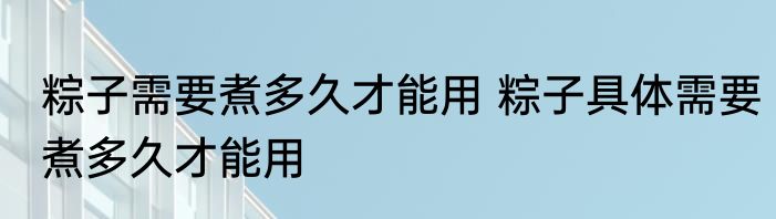 粽子需要煮多久才能用 粽子具体需要煮多久才能用