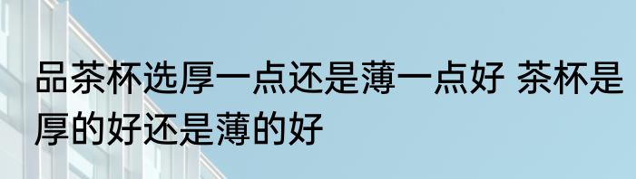 品茶杯选厚一点还是薄一点好 茶杯是厚的好还是薄的好
