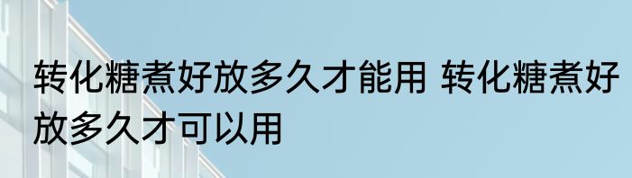 转化糖煮好放多久才能用 转化糖煮好放多久才可以用