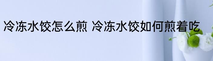 冷冻水饺怎么煎 冷冻水饺如何煎着吃