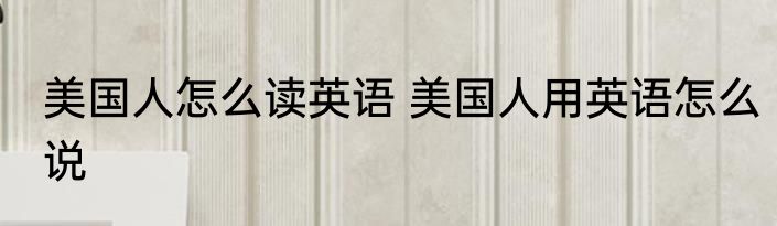 美国人怎么读英语 美国人用英语怎么说