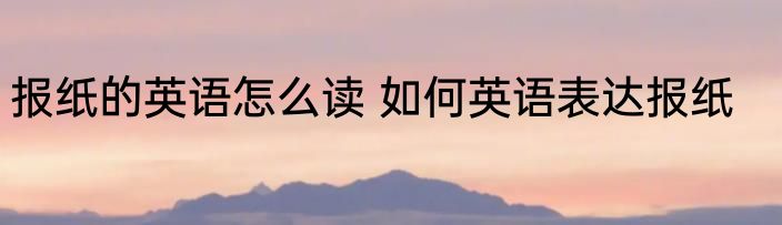 报纸的英语怎么读 如何英语表达报纸