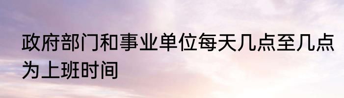 政府部门和事业单位每天几点至几点为上班时间