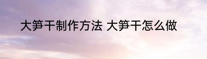 大笋干制作方法 大笋干怎么做