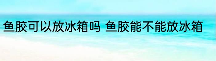 鱼胶可以放冰箱吗 鱼胶能不能放冰箱