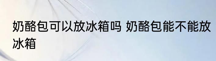 奶酪包可以放冰箱吗 奶酪包能不能放冰箱