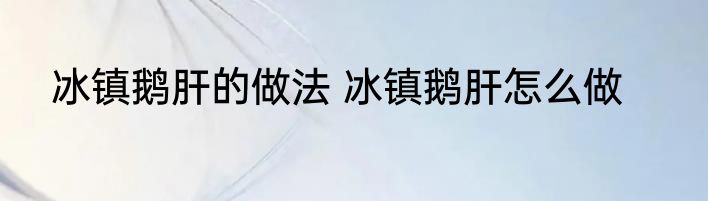 冰镇鹅肝的做法 冰镇鹅肝怎么做