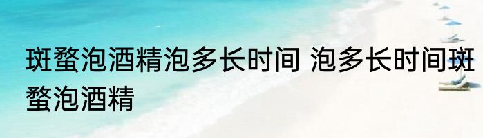 斑蝥泡酒精泡多长时间 泡多长时间斑蝥泡酒精