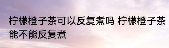 柠檬橙子茶可以反复煮吗 柠檬橙子茶能不能反复煮